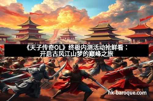 《天子传奇OL》终极内测活动抢鲜看:开启古风江山梦的巅峰之旅