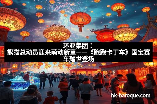 环亚集团:熊猫总动员迎来萌动新章——《跑跑卡丁车》国宝赛车耀世登场